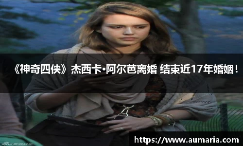 NG《神奇四侠》杰西卡·阿尔芭离婚 结束近17年婚姻！