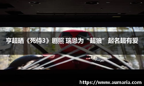 亨超晒《死侍3》剧照 瑞恩为“超狼”起名超有爱
